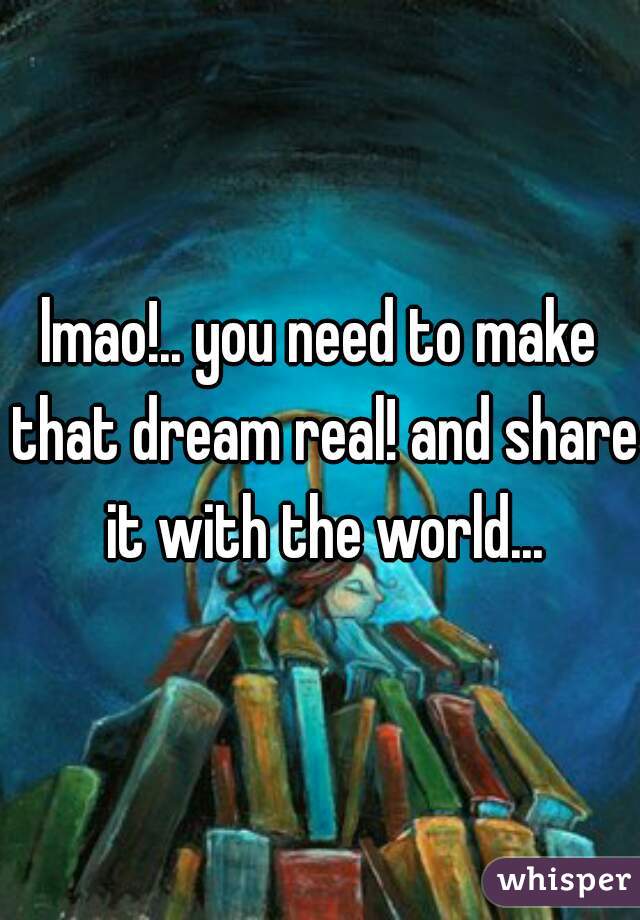 lmao!.. you need to make that dream real! and share it with the world...