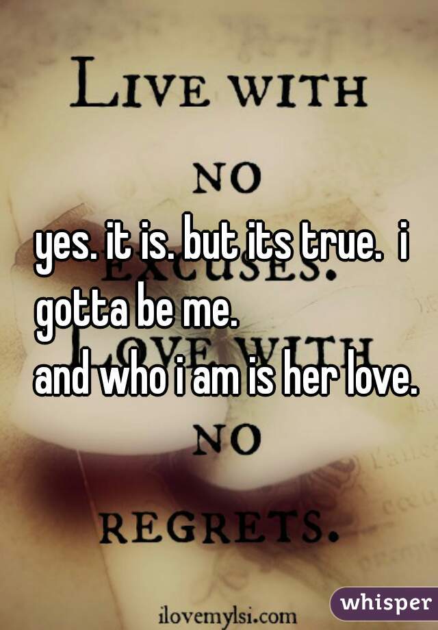 yes. it is. but its true.  i gotta be me.                     and who i am is her love.