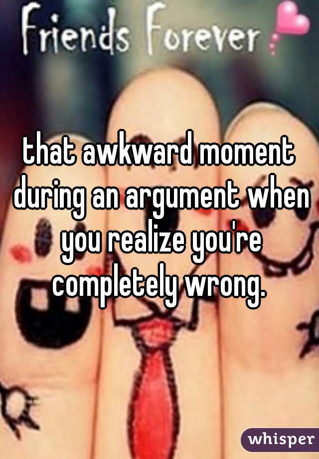 that awkward moment during an argument when you realize you're completely wrong. 