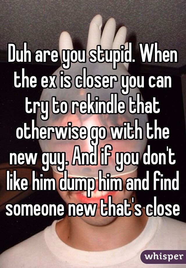 Duh are you stupid. When the ex is closer you can try to rekindle that otherwise go with the new guy. And if you don't like him dump him and find someone new that's close