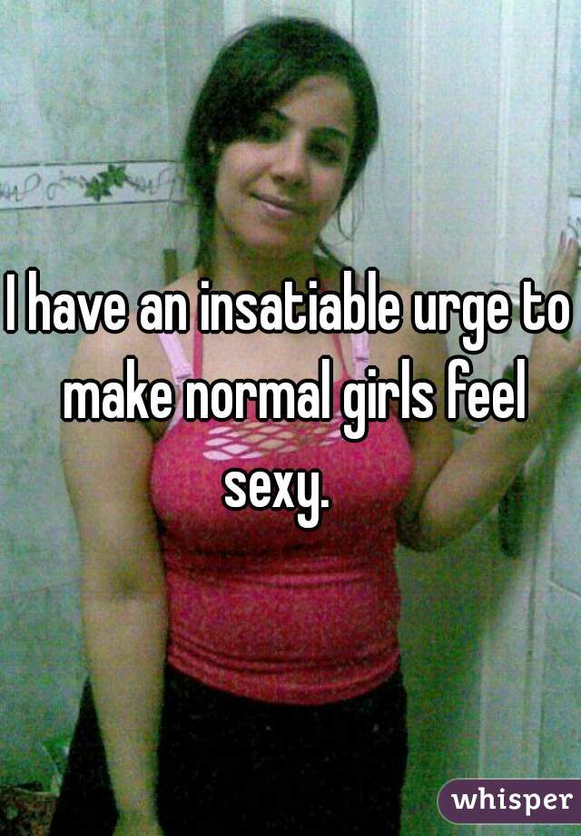 I have an insatiable urge to make normal girls feel sexy.   
