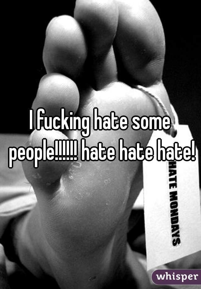 I fucking hate some people!!!!!! hate hate hate!