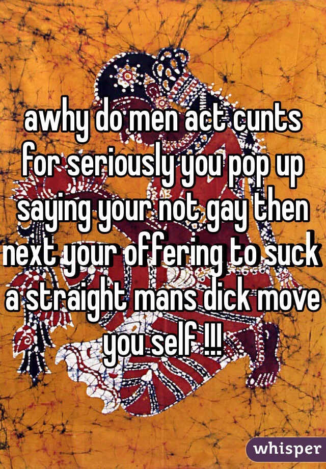 awhy do men act cunts for seriously you pop up saying your not gay then next your offering to suck a straight mans dick move you self !!!