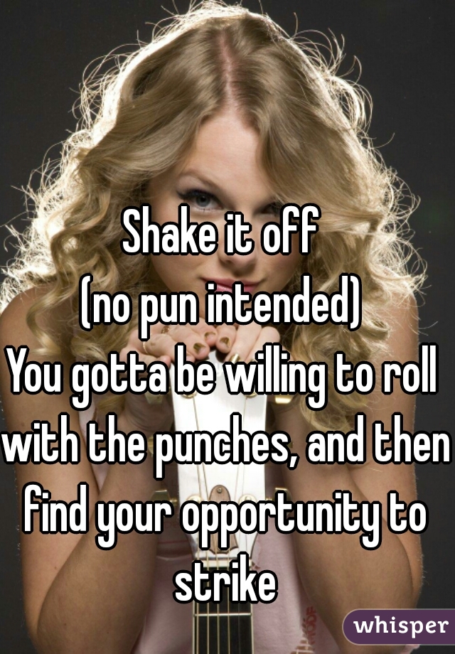 Shake it off
(no pun intended)
You gotta be willing to roll with the punches, and then find your opportunity to strike