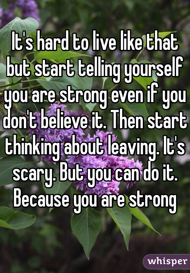 It's hard to live like that but start telling yourself you are strong even if you don't believe it. Then start thinking about leaving. It's scary. But you can do it. Because you are strong
