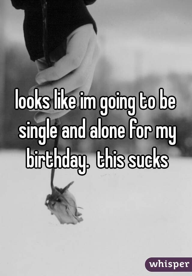 looks like im going to be single and alone for my birthday.  this sucks