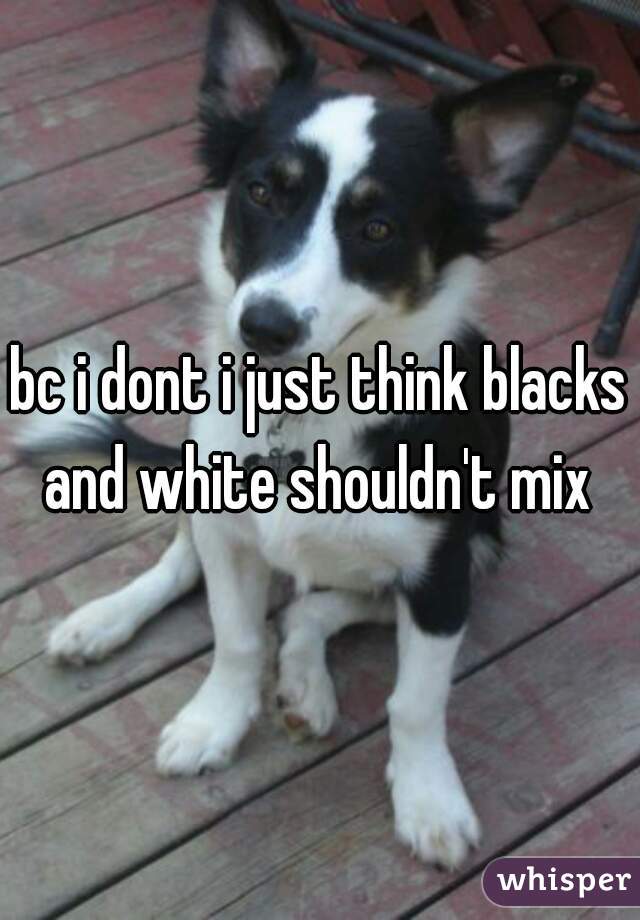 bc i dont i just think blacks and white shouldn't mix 