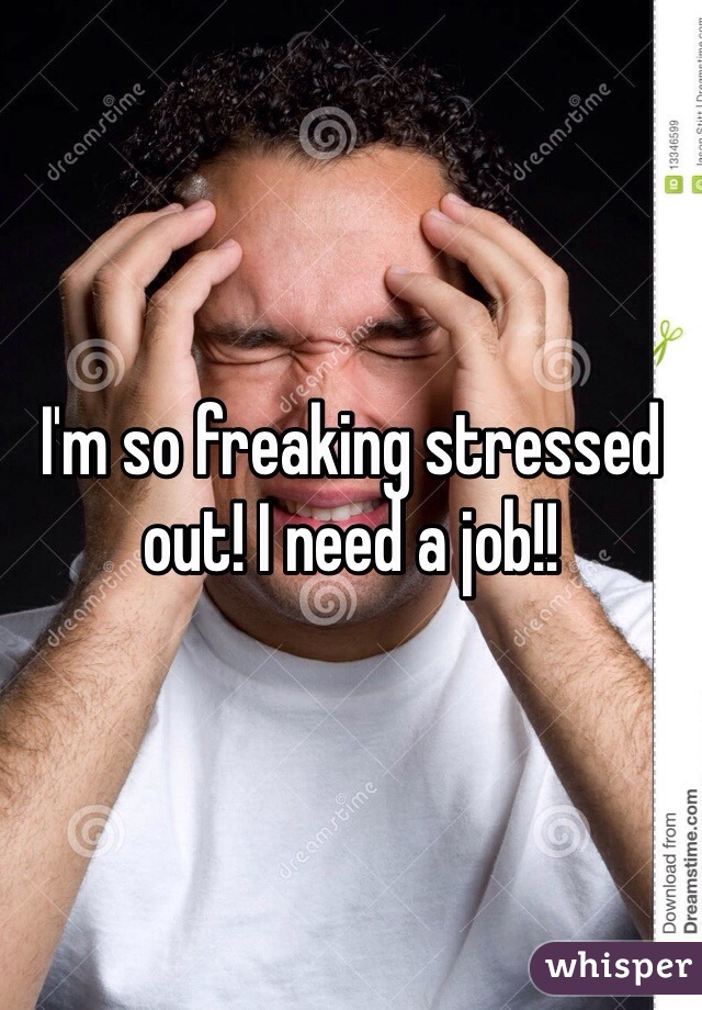 I'm so freaking stressed out! I need a job!!