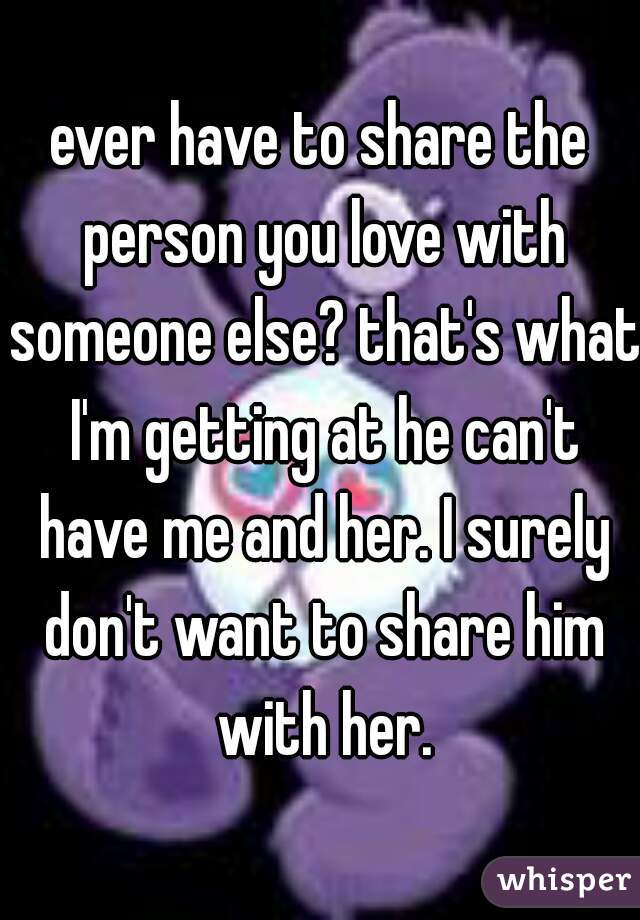 ever have to share the person you love with someone else? that's what I'm getting at he can't have me and her. I surely don't want to share him with her.