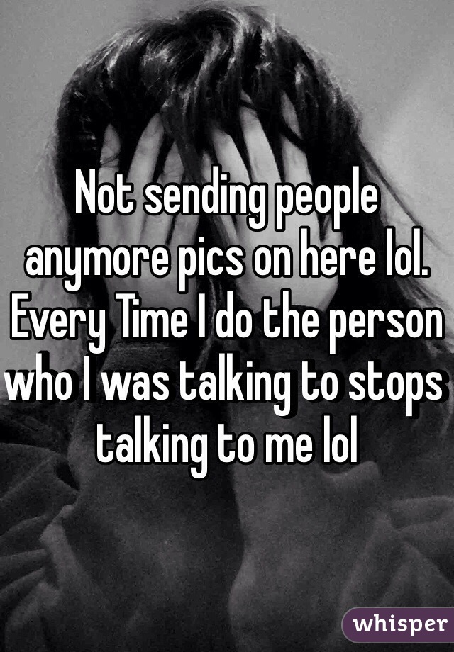 Not sending people anymore pics on here lol. Every Time I do the person who I was talking to stops talking to me lol 