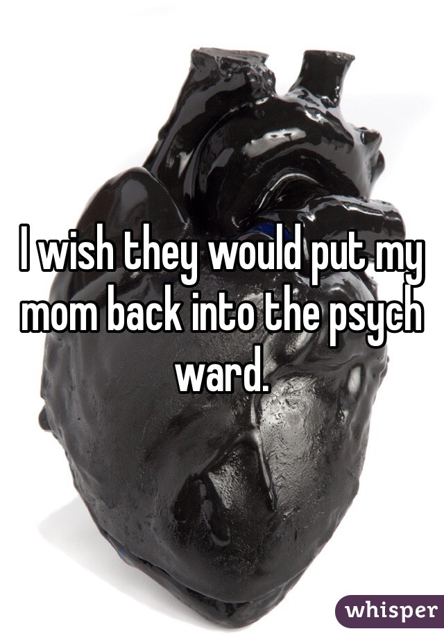 I wish they would put my mom back into the psych ward.