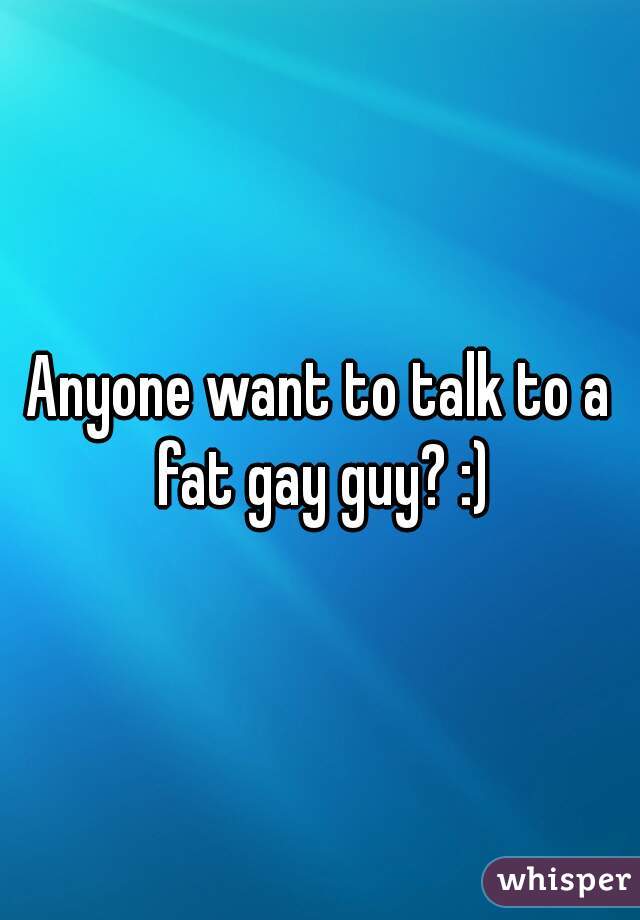 Anyone want to talk to a fat gay guy? :)