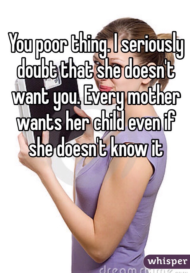 You poor thing. I seriously doubt that she doesn't want you. Every mother wants her child even if she doesn't know it