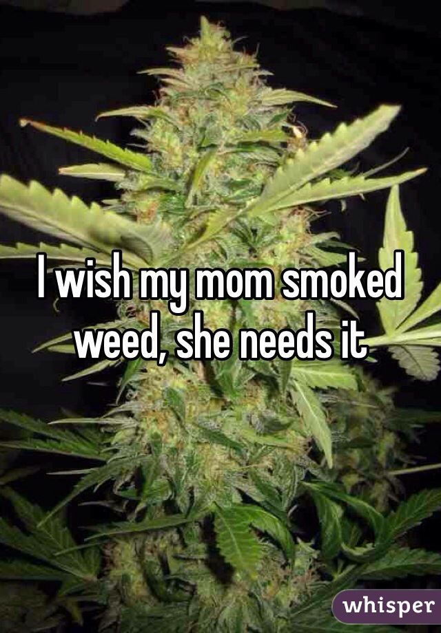 I wish my mom smoked weed, she needs it 