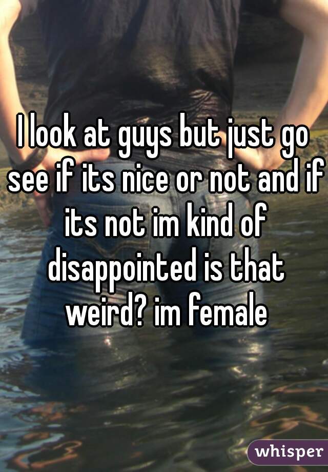 I look at guys but just go see if its nice or not and if its not im kind of disappointed is that weird? im female