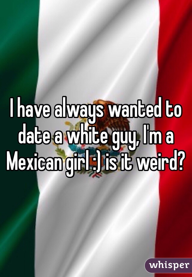I have always wanted to date a white guy, I'm a Mexican girl :) is it weird?