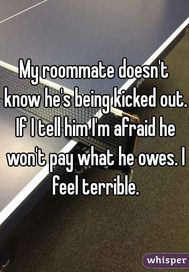 My roommate doesn't know he's being kicked out. If I tell him I'm afraid he won't pay what he owes. I feel terrible.