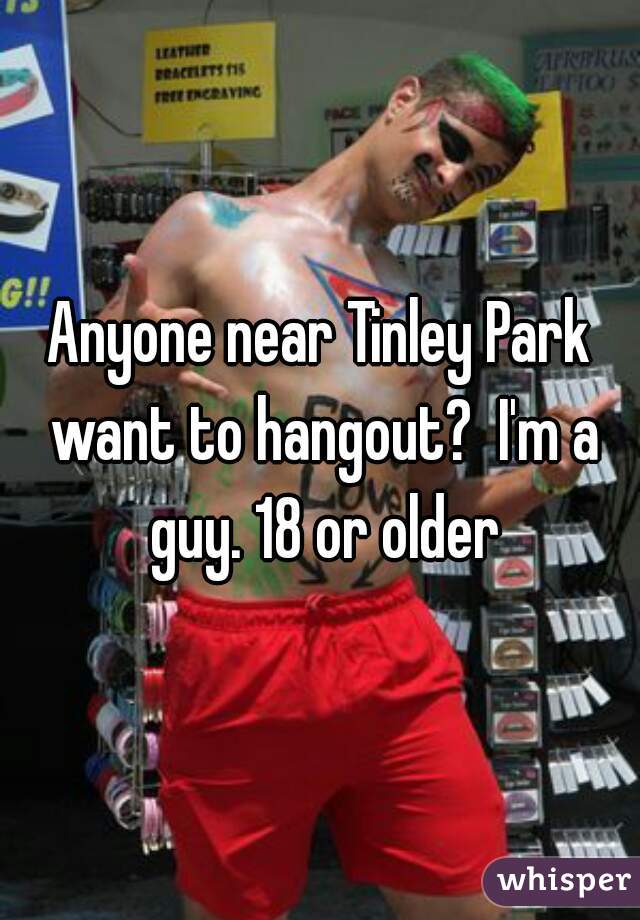 Anyone near Tinley Park want to hangout?  I'm a guy. 18 or older