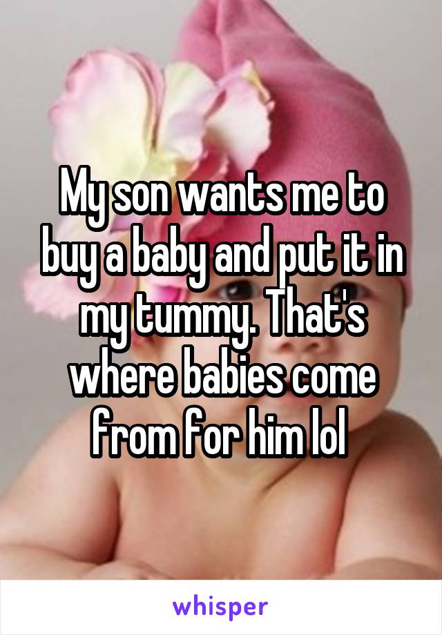 My son wants me to buy a baby and put it in my tummy. That's where babies come from for him lol 