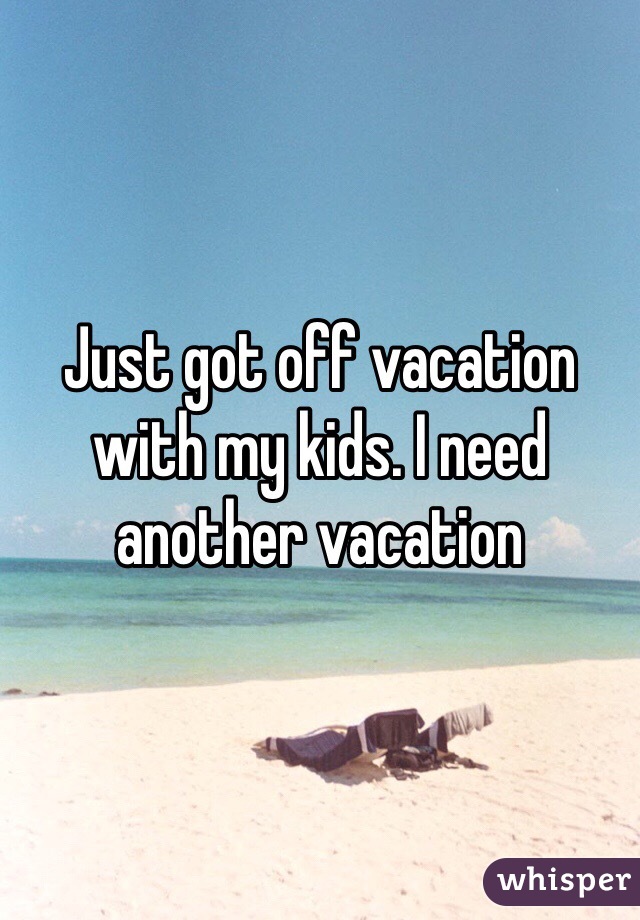 Just got off vacation with my kids. I need another vacation