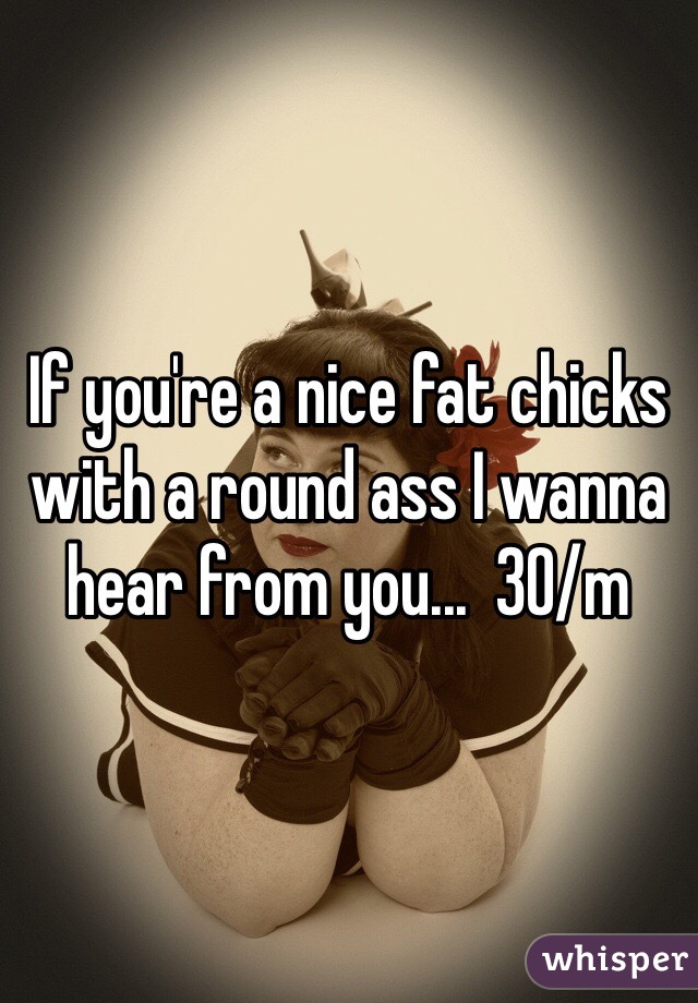 If you're a nice fat chicks with a round ass I wanna hear from you...  30/m