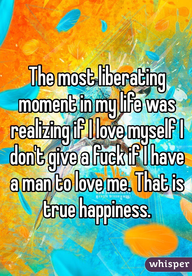 The most liberating moment in my life was realizing if I love myself I don't give a fuck if I have a man to love me. That is true happiness.