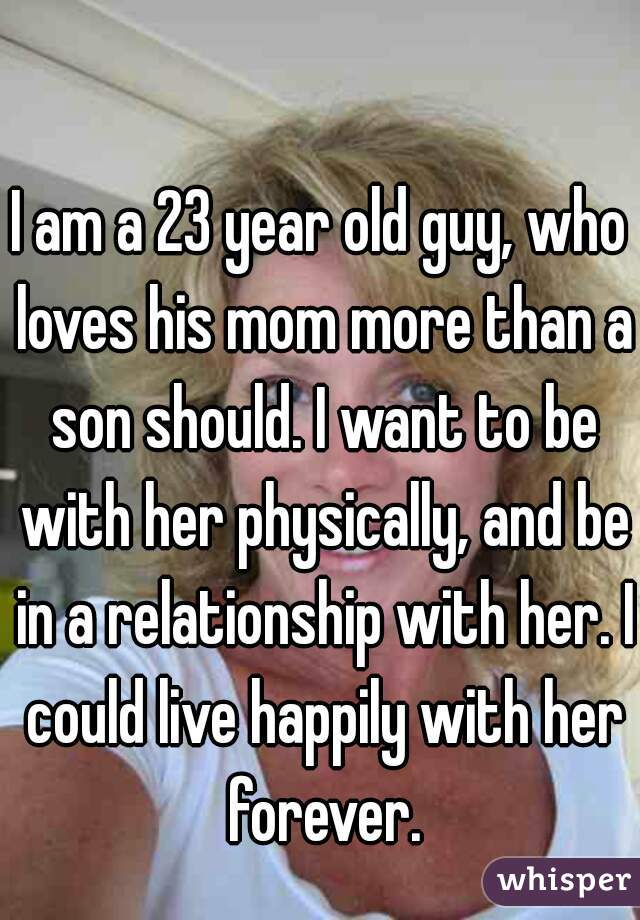 I am a 23 year old guy, who loves his mom more than a son should. I want to be with her physically, and be in a relationship with her. I could live happily with her forever.