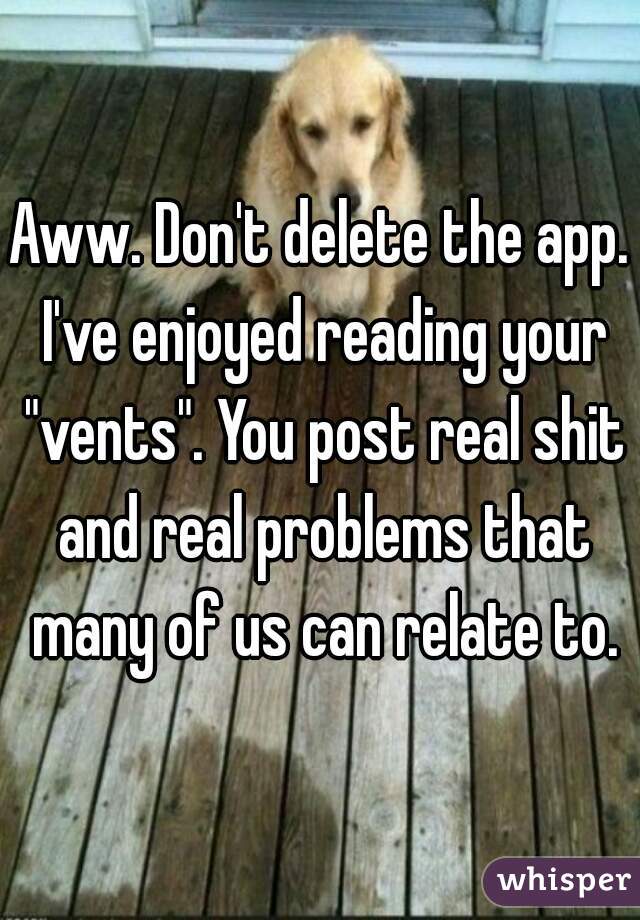 Aww. Don't delete the app. I've enjoyed reading your "vents". You post real shit and real problems that many of us can relate to.