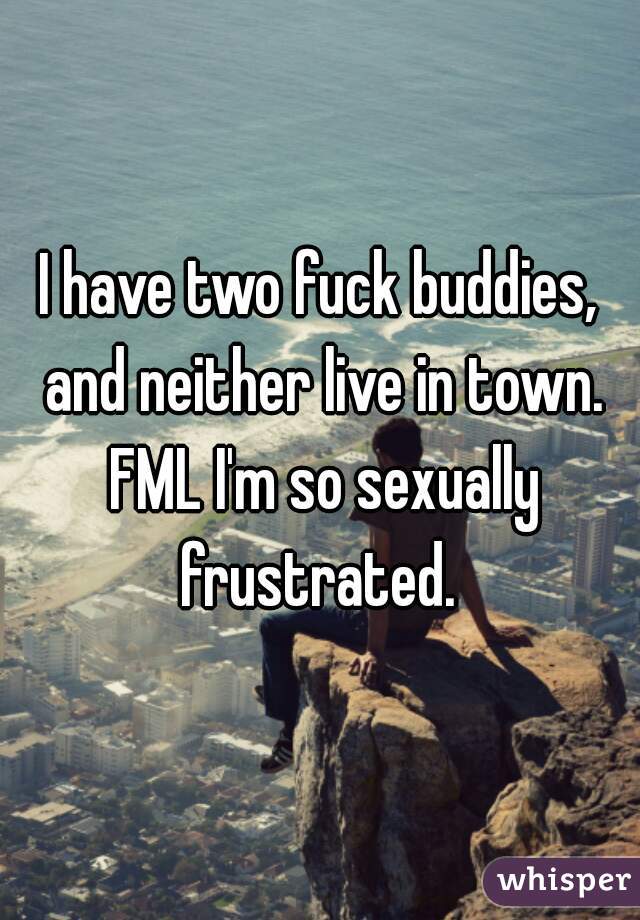 I have two fuck buddies, and neither live in town. FML I'm so sexually frustrated. 