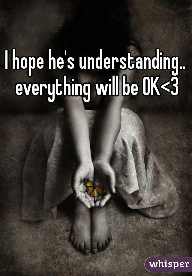 I hope he's understanding.. everything will be OK<3