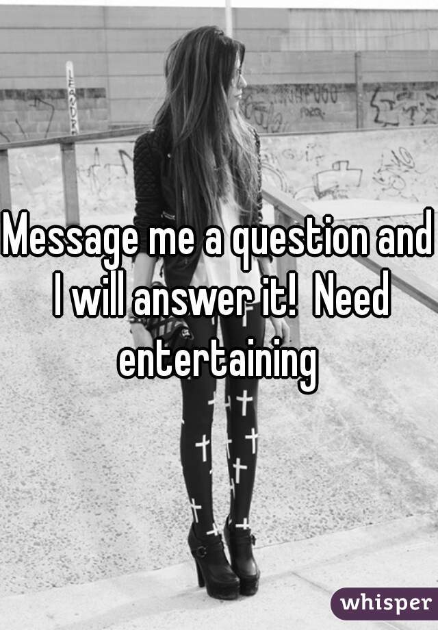 Message me a question and I will answer it!  Need entertaining 