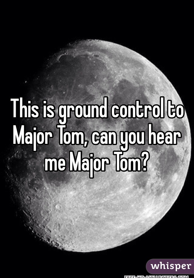 This is ground control to Major Tom, can you hear me Major Tom?
