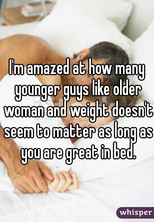 I'm amazed at how many younger guys like older woman and weight doesn't seem to matter as long as you are great in bed.