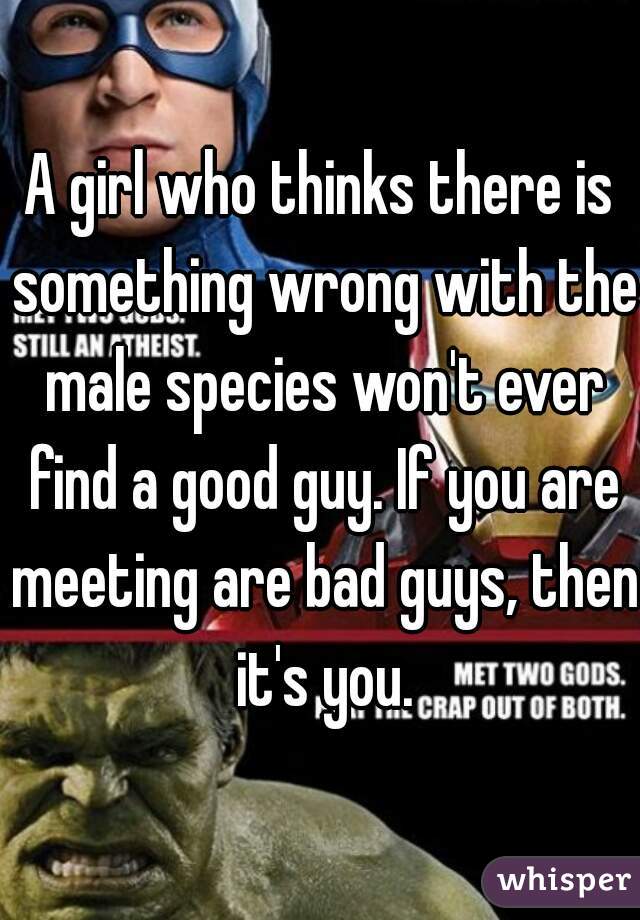 A girl who thinks there is something wrong with the male species won't ever find a good guy. If you are meeting are bad guys, then it's you.
