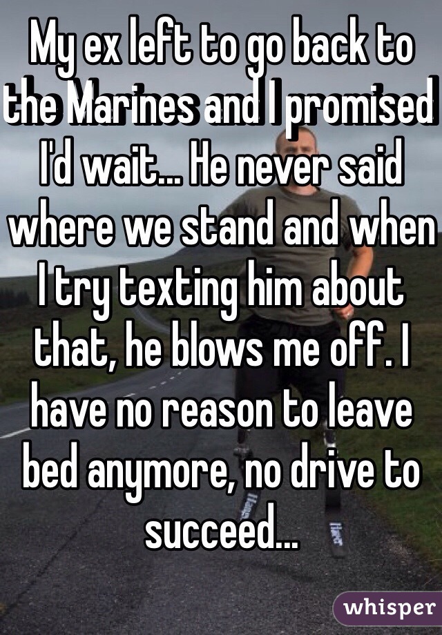 My ex left to go back to the Marines and I promised I'd wait... He never said where we stand and when I try texting him about that, he blows me off. I have no reason to leave bed anymore, no drive to succeed...