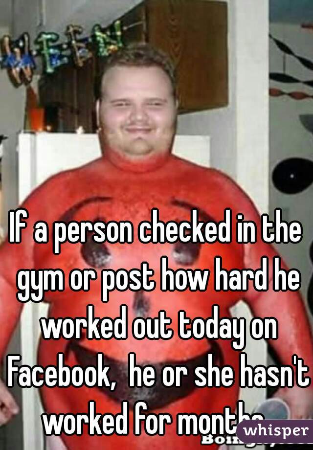 If a person checked in the gym or post how hard he worked out today on Facebook,  he or she hasn't worked for months. 
