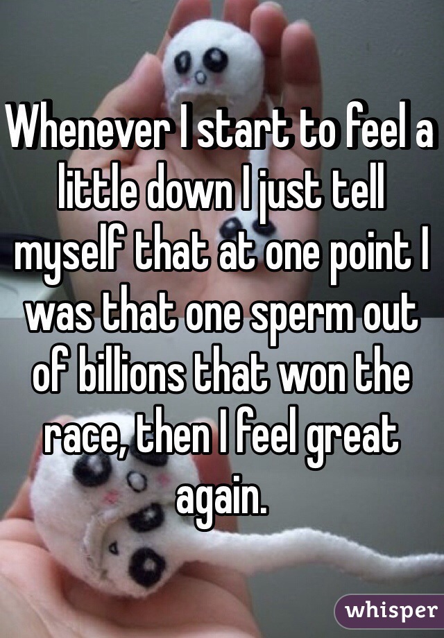 Whenever I start to feel a little down I just tell myself that at one point I was that one sperm out of billions that won the race, then I feel great again.