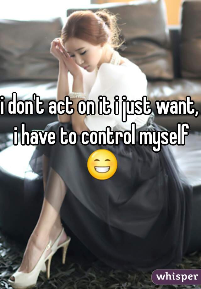 i don't act on it i just want, i have to control myself 😁 