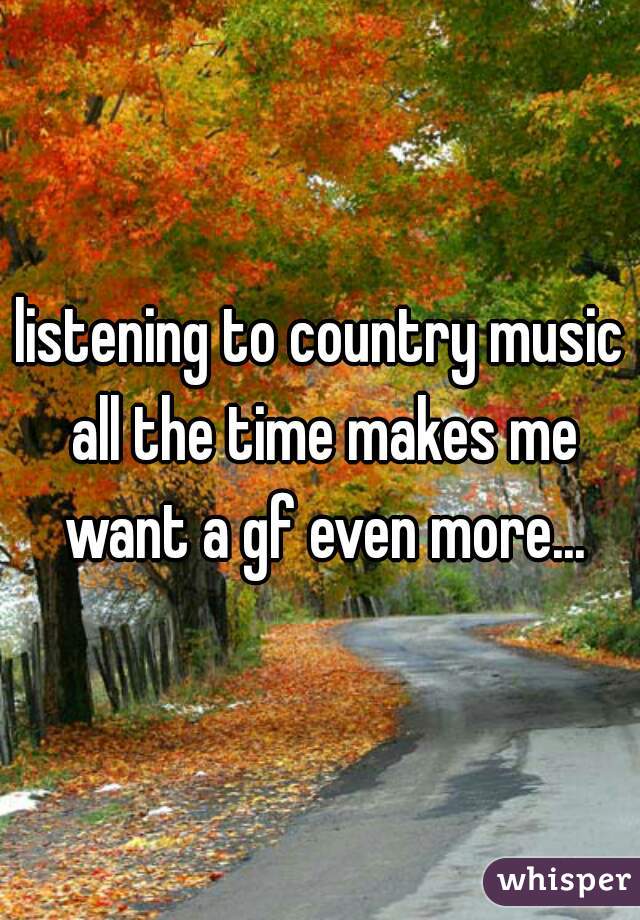 listening to country music all the time makes me want a gf even more...