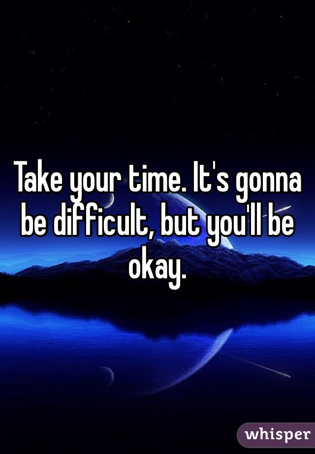 Take your time. It's gonna be difficult, but you'll be okay.