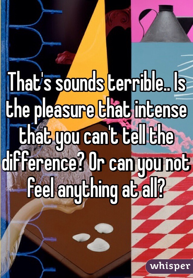 That's sounds terrible.. Is the pleasure that intense that you can't tell the difference? Or can you not feel anything at all?