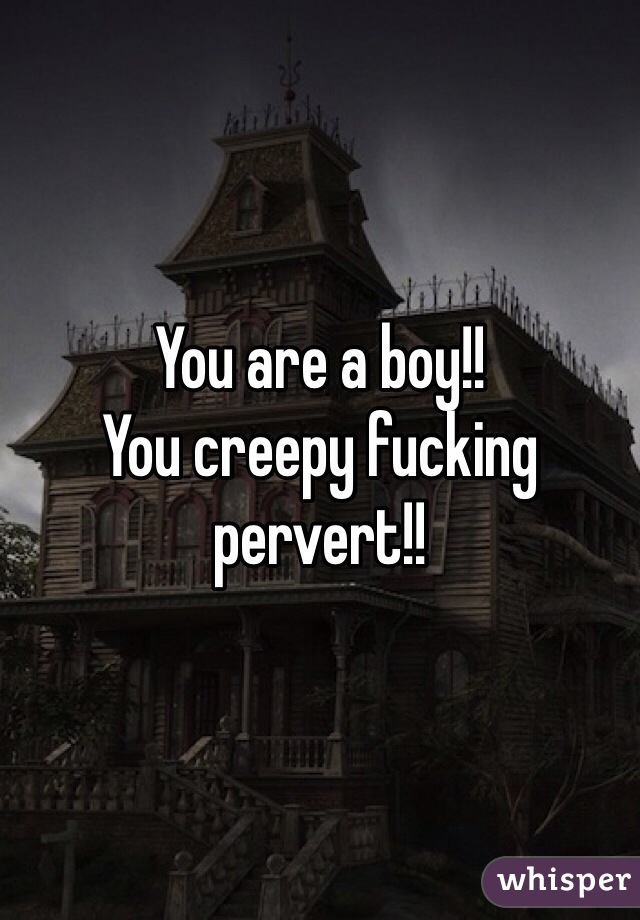 You are a boy!!
You creepy fucking pervert!!