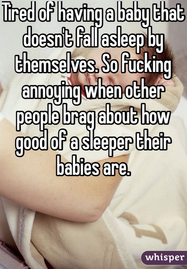 Tired of having a baby that doesn't fall asleep by themselves. So fucking annoying when other people brag about how good of a sleeper their babies are. 