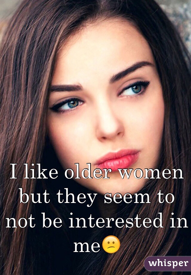 I like older women but they seem to not be interested in me😕