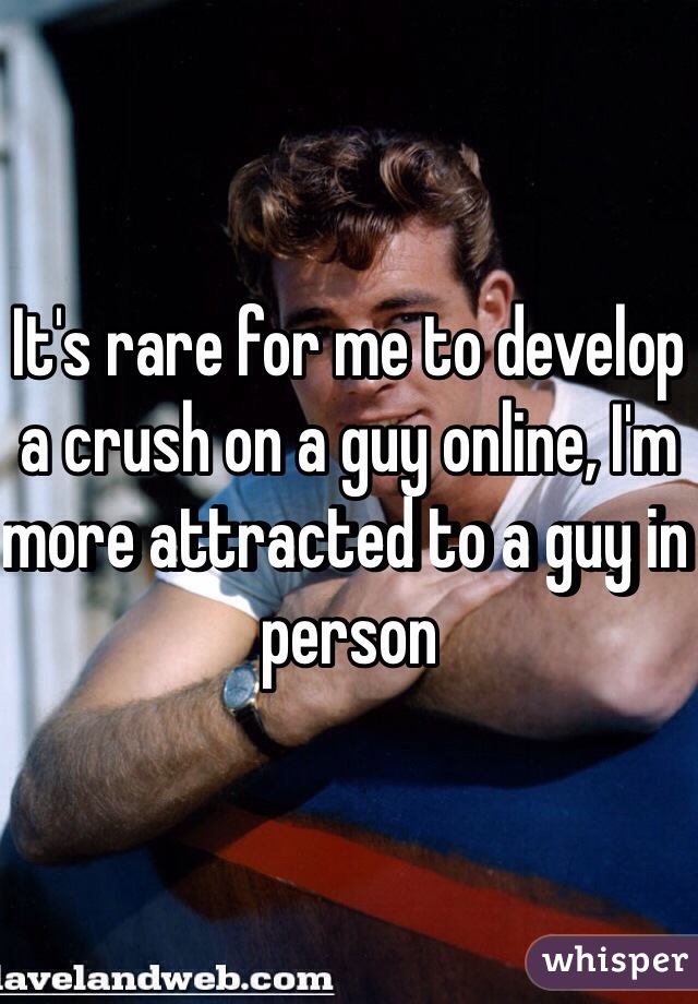 It's rare for me to develop a crush on a guy online, I'm more attracted to a guy in person 