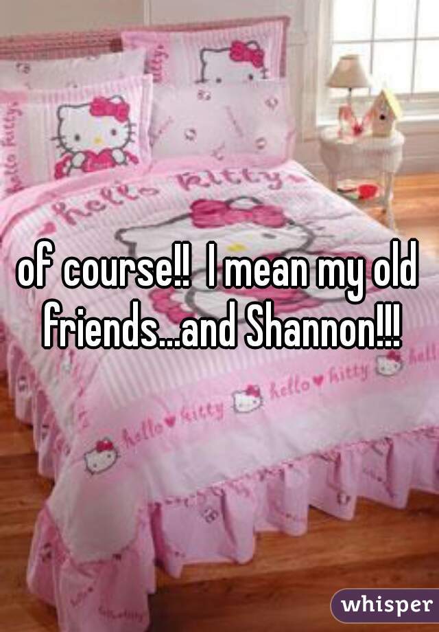 of course!!  I mean my old friends...and Shannon!!!
