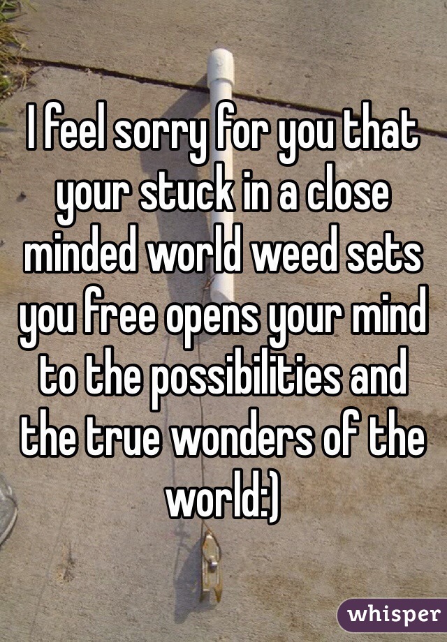 I feel sorry for you that your stuck in a close minded world weed sets you free opens your mind to the possibilities and the true wonders of the world:)