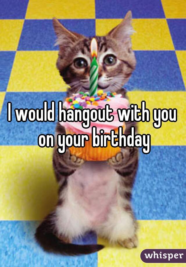 I would hangout with you on your birthday