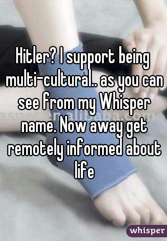 Hitler? I support being multi-cultural.. as you can see from my Whisper name. Now away get remotely informed about life