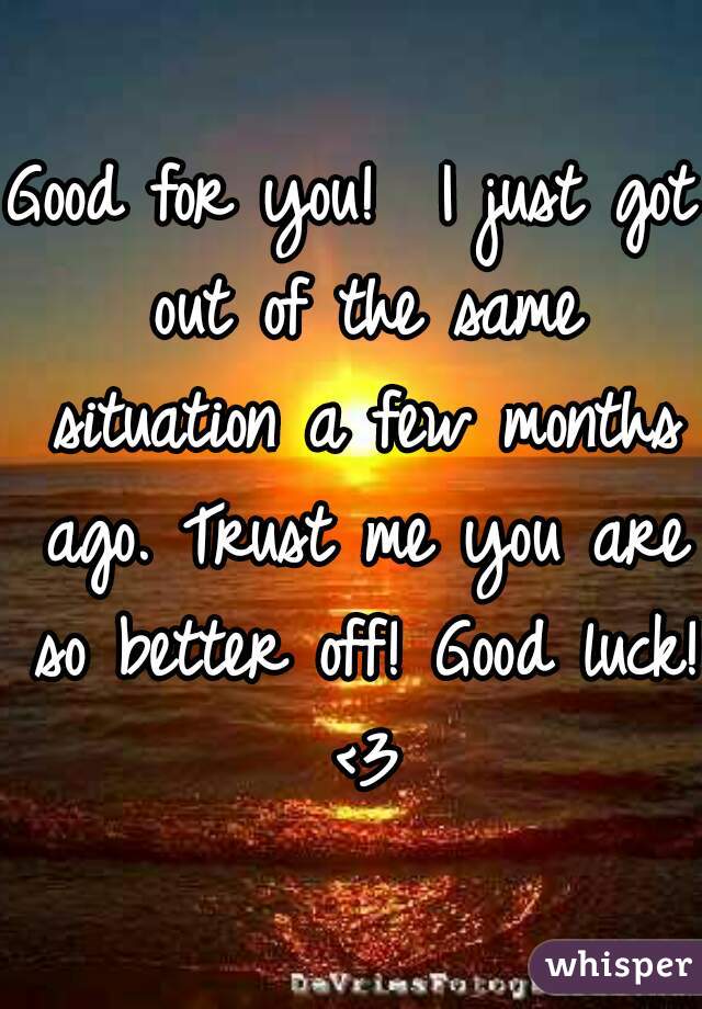 Good for you!  I just got out of the same situation a few months ago. Trust me you are so better off! Good luck! <3